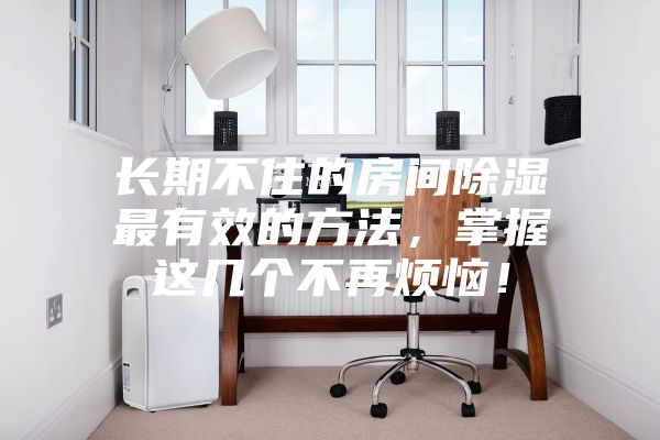 長期不住的房間除濕最有效的方法，掌握這幾個(gè)不再煩惱！