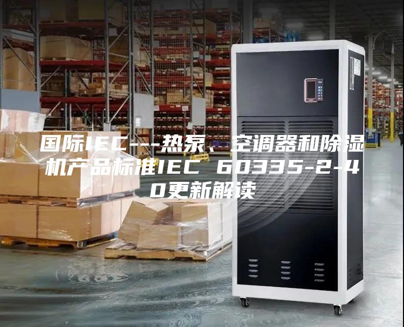國際IEC---熱泵、空調器和除濕機產品標準IEC 60335-2-40更新解讀
