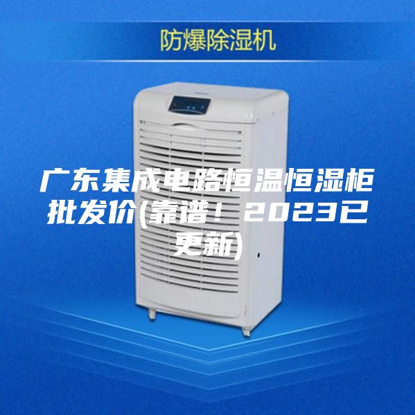 廣東集成電路恒溫恒濕柜批發價(靠譜！2023已更新)