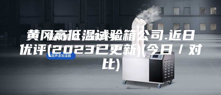 黃岡高低溫試驗箱公司.近日優(yōu)評(2023已更新)(今日/對比)