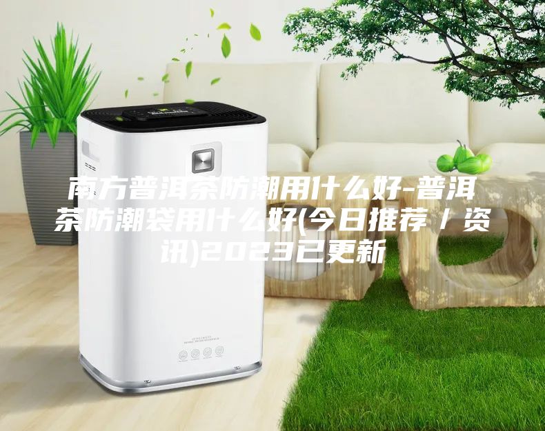 南方普洱茶防潮用什么好-普洱茶防潮袋用什么好(今日推薦/資訊)2023已更新