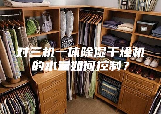 對三機(jī)一體除濕干燥機(jī)的水量如何控制?