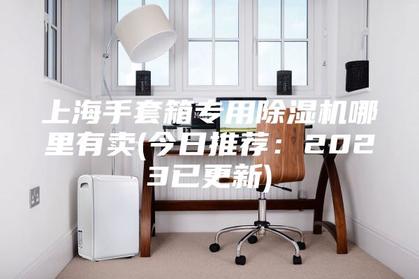 上海手套箱專用除濕機(jī)哪里有賣(今日推薦:2023已更新)