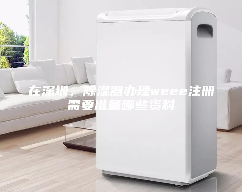 在深圳，除濕器辦理weee注冊需要準備哪些資料